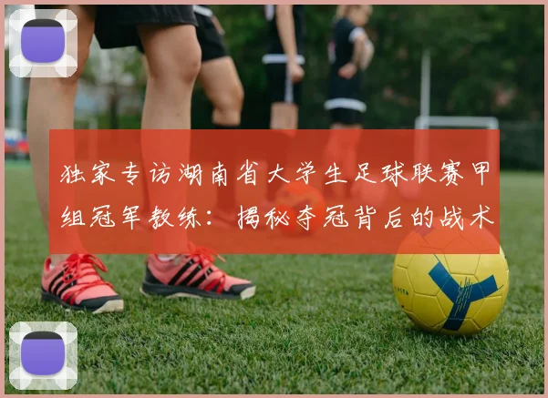 独家专访湖南省大学生足球联赛甲组冠军教练:揭秘夺冠背后的战术与青春故事