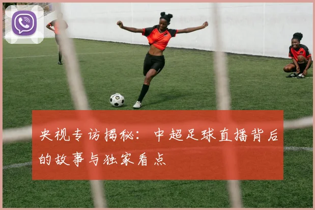央视专访揭秘:中超足球直播背后的故事与独家看点