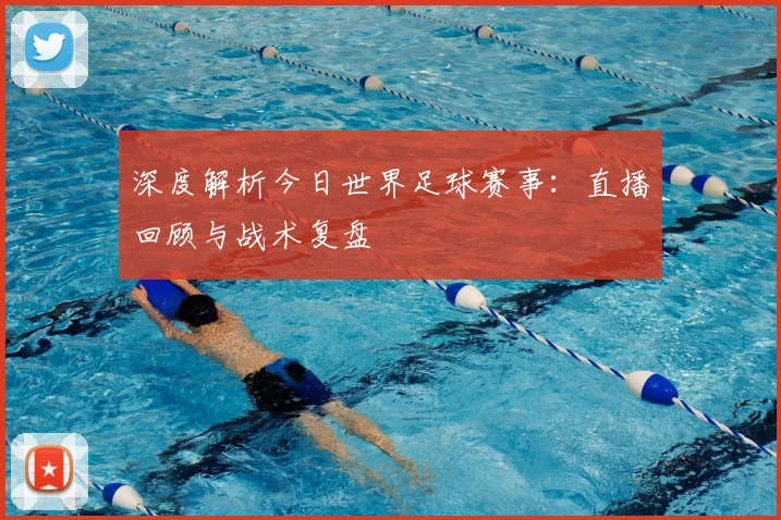 深度解析今日世界足球赛事：直播回顾与战术复盘