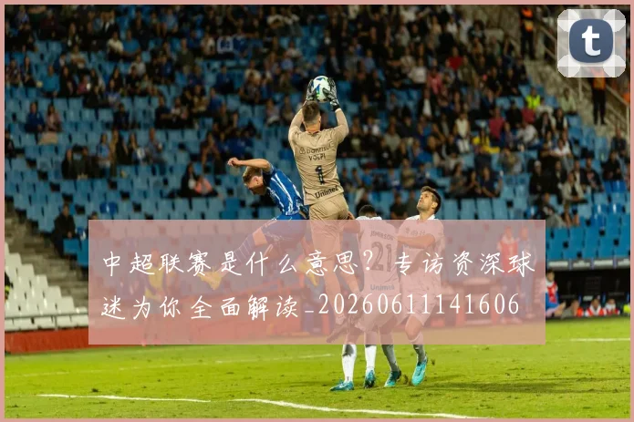 中超联赛是什么意思？专访资深球迷为你全面解读_20260611141606