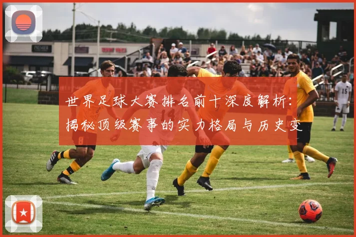 世界足球大赛排名前十深度解析：揭秘顶级赛事的实力格局与历史变迁