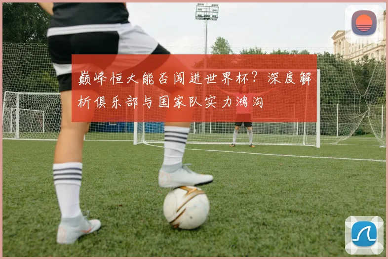 巅峰恒大能否闯进世界杯?深度解析俱乐部与国家队实力鸿沟
