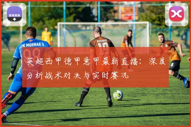 英超西甲德甲意甲最新直播：深度分析战术对决与实时赛况