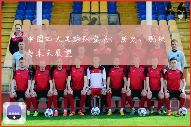 中国四大足球队盘点：历史、现状与未来展望