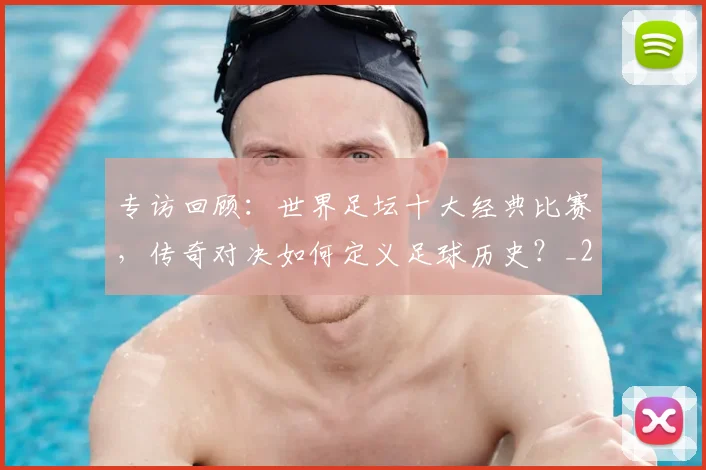 专访回顾:世界足坛十大经典比赛,传奇对决如何定义足球历史?_20260609201220