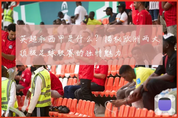 英超和西甲是什么?揭秘欧洲两大顶级足球联赛的独特魅力