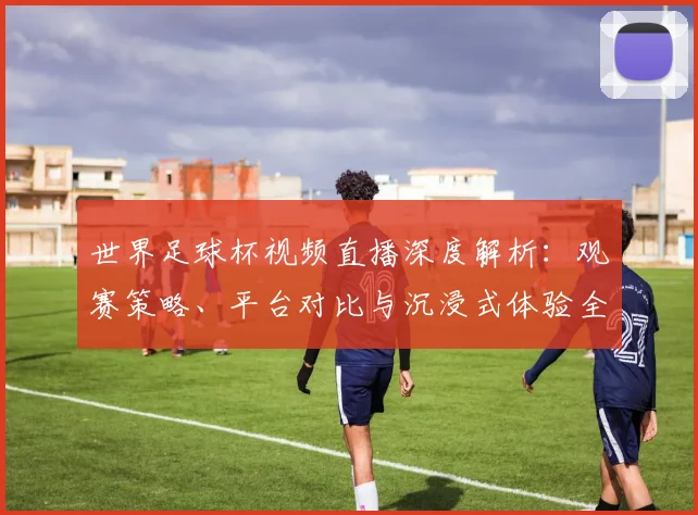 世界足球杯视频直播深度解析：观赛策略、平台对比与沉浸式体验全指南