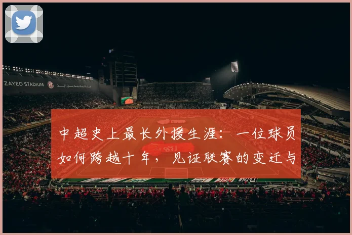 中超史上最长外援生涯:一位球员如何跨越十年,见证联赛的变迁与成长_20260610190355